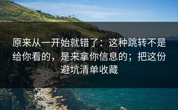 原来从一开始就错了：这种跳转不是给你看的，是来拿你信息的；把这份避坑清单收藏