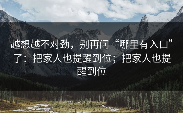 越想越不对劲，别再问“哪里有入口”了：把家人也提醒到位；把家人也提醒到位