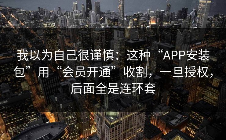 我以为自己很谨慎：这种“APP安装包”用“会员开通”收割，一旦授权，后面全是连环套