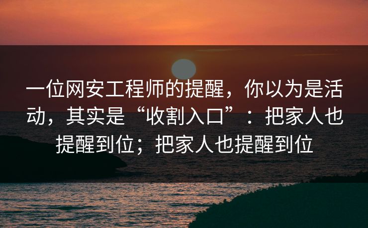 一位网安工程师的提醒，你以为是活动，其实是“收割入口”：把家人也提醒到位；把家人也提醒到位