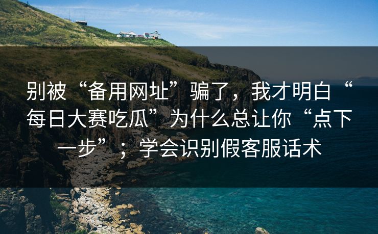 别被“备用网址”骗了，我才明白“每日大赛吃瓜”为什么总让你“点下一步”；学会识别假客服话术
