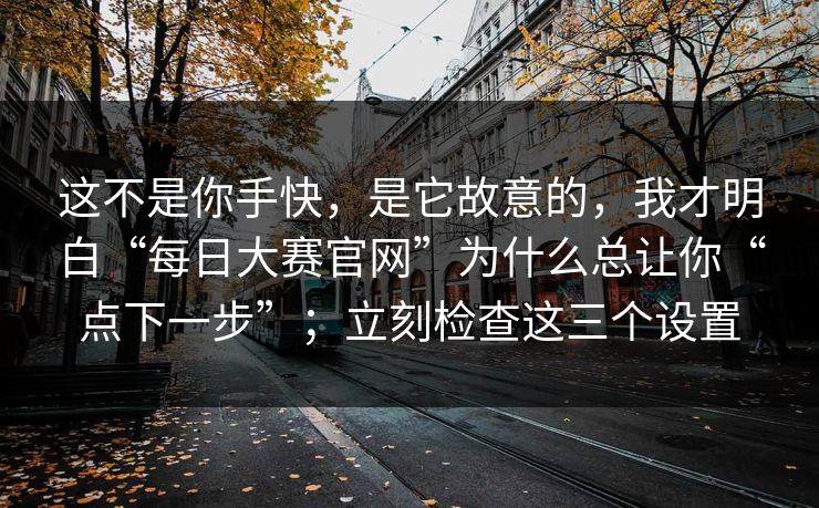 这不是你手快，是它故意的，我才明白“每日大赛官网”为什么总让你“点下一步”；立刻检查这三个设置