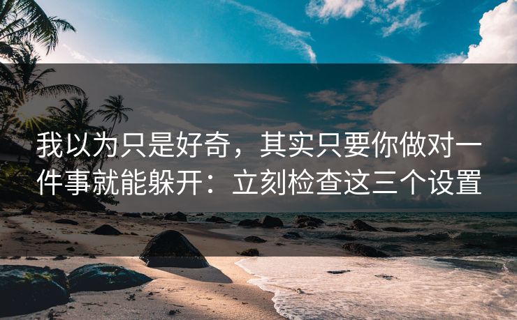 我以为只是好奇，其实只要你做对一件事就能躲开：立刻检查这三个设置