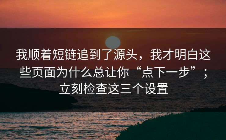 我顺着短链追到了源头，我才明白这些页面为什么总让你“点下一步”；立刻检查这三个设置
