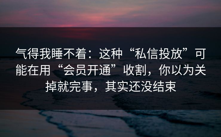 气得我睡不着：这种“私信投放”可能在用“会员开通”收割，你以为关掉就完事，其实还没结束
