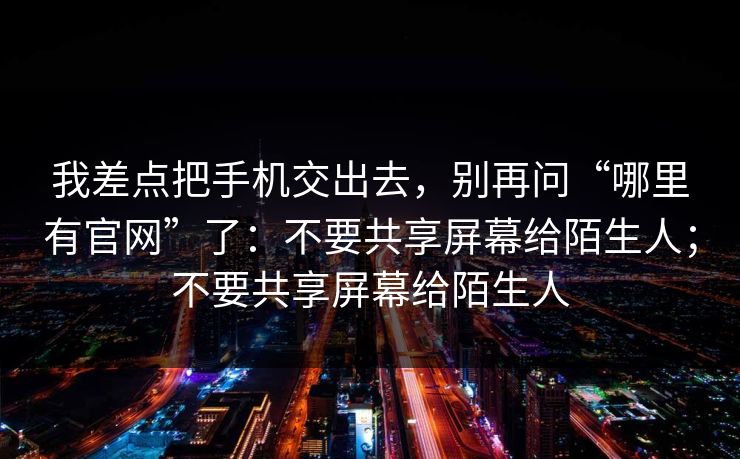 我差点把手机交出去，别再问“哪里有官网”了：不要共享屏幕给陌生人；不要共享屏幕给陌生人