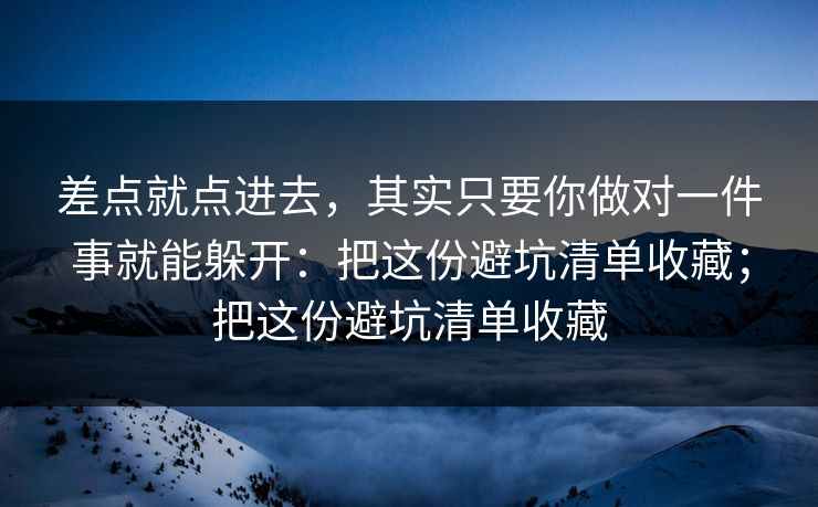 差点就点进去，其实只要你做对一件事就能躲开：把这份避坑清单收藏；把这份避坑清单收藏