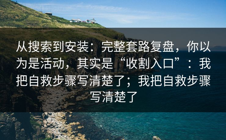从搜索到安装：完整套路复盘，你以为是活动，其实是“收割入口”：我把自救步骤写清楚了；我把自救步骤写清楚了