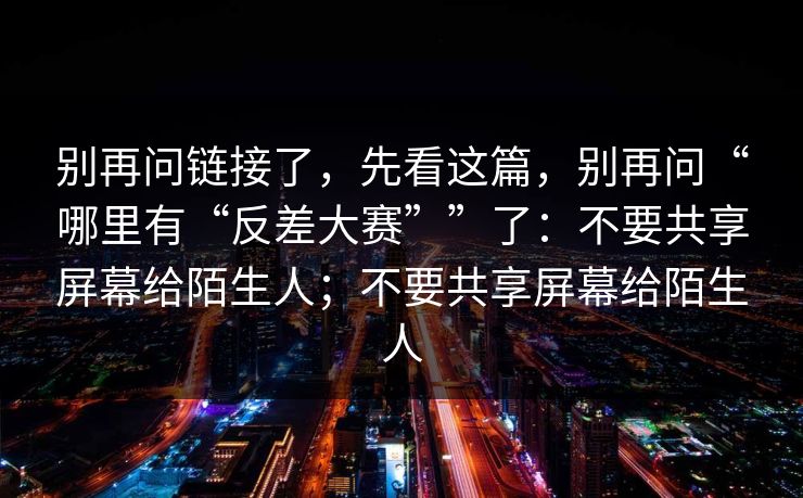 别再问链接了，先看这篇，别再问“哪里有“反差大赛””了：不要共享屏幕给陌生人；不要共享屏幕给陌生人