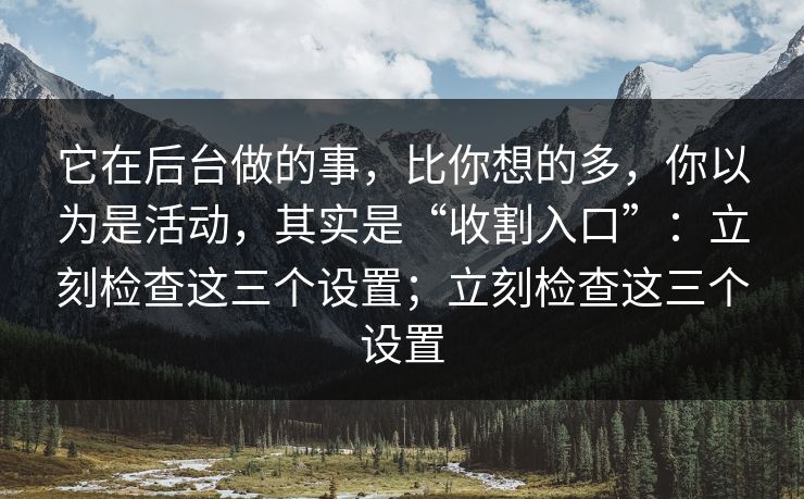 它在后台做的事，比你想的多，你以为是活动，其实是“收割入口”：立刻检查这三个设置；立刻检查这三个设置