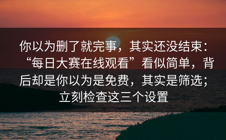你以为删了就完事，其实还没结束：“每日大赛在线观看”看似简单，背后却是你以为是免费，其实是筛选；立刻检查这三个设置