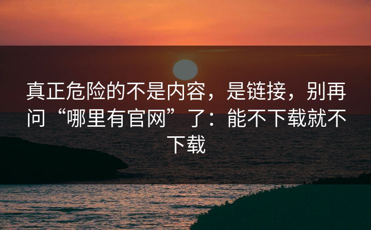 真正危险的不是内容，是链接，别再问“哪里有官网”了：能不下载就不下载