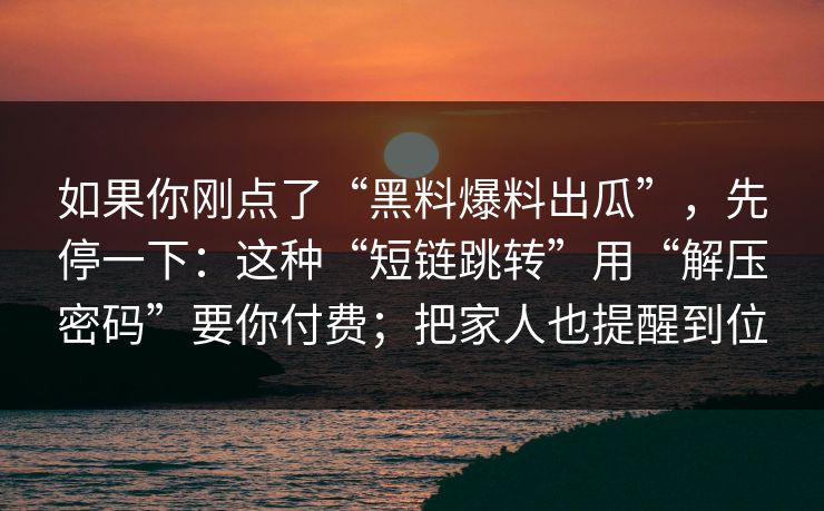 如果你刚点了“黑料爆料出瓜”，先停一下：这种“短链跳转”用“解压密码”要你付费；把家人也提醒到位