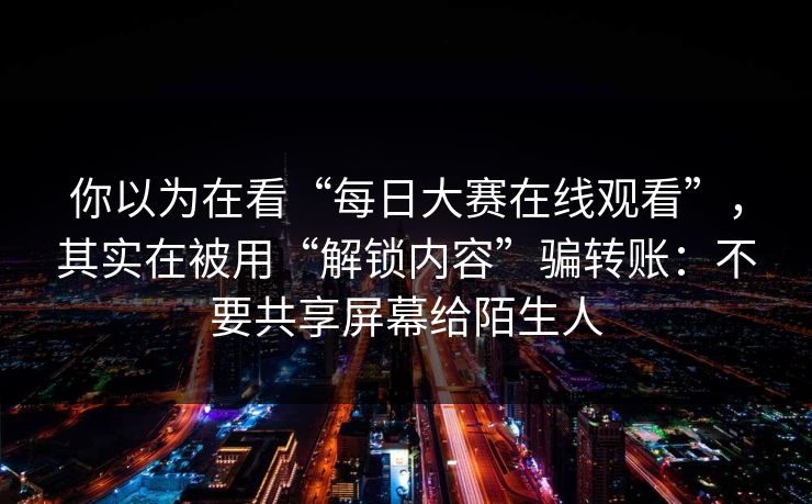 你以为在看“每日大赛在线观看”，其实在被用“解锁内容”骗转账：不要共享屏幕给陌生人