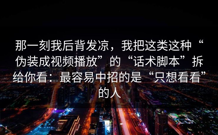 那一刻我后背发凉，我把这类这种“伪装成视频播放”的“话术脚本”拆给你看：最容易中招的是“只想看看”的人