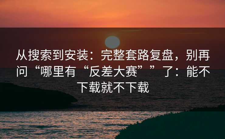 从搜索到安装：完整套路复盘，别再问“哪里有“反差大赛””了：能不下载就不下载