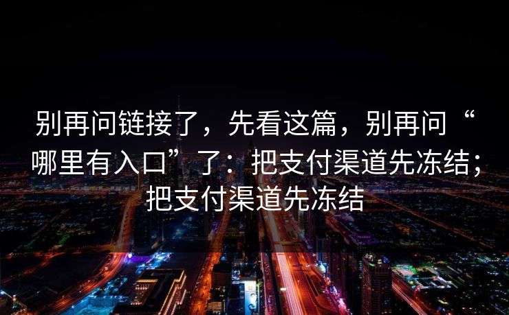 别再问链接了，先看这篇，别再问“哪里有入口”了：把支付渠道先冻结；把支付渠道先冻结