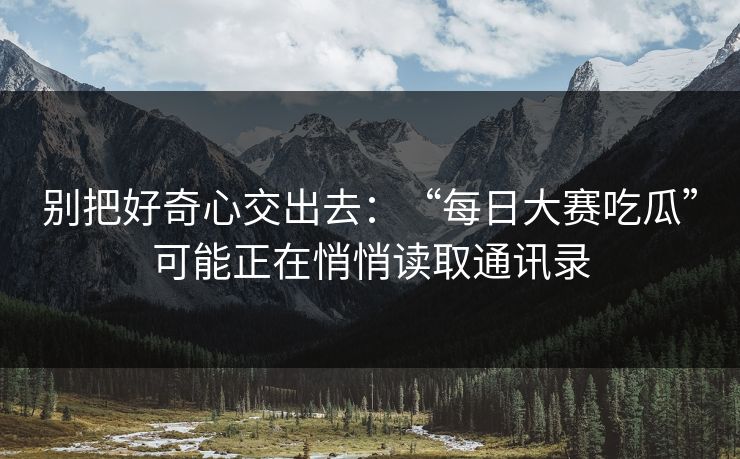 别把好奇心交出去：“每日大赛吃瓜”可能正在悄悄读取通讯录