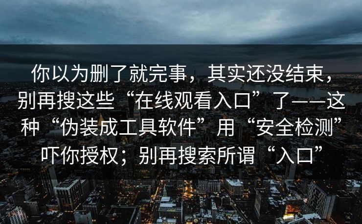 你以为删了就完事，其实还没结束，别再搜这些“在线观看入口”了——这种“伪装成工具软件”用“安全检测”吓你授权；别再搜索所谓“入口”