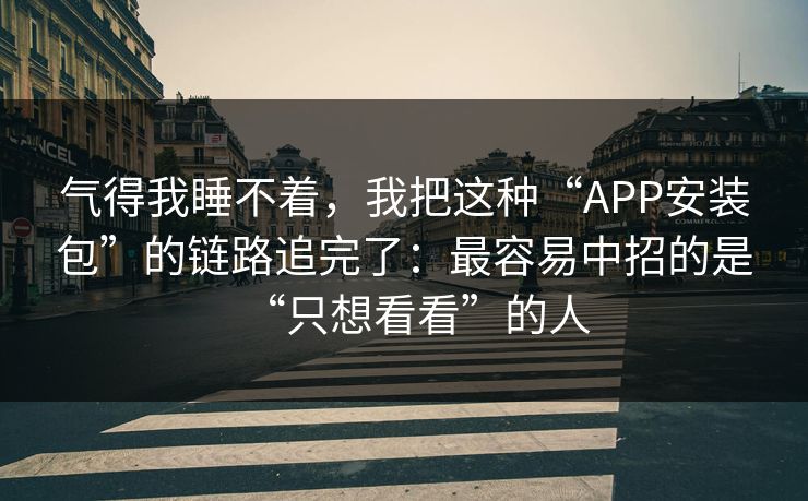 气得我睡不着，我把这种“APP安装包”的链路追完了：最容易中招的是“只想看看”的人