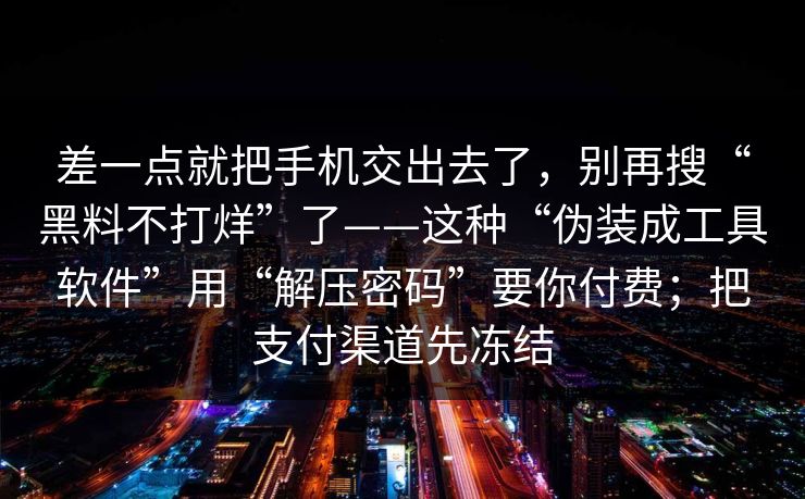 差一点就把手机交出去了，别再搜“黑料不打烊”了——这种“伪装成工具软件”用“解压密码”要你付费；把支付渠道先冻结