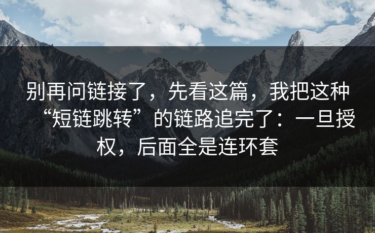 别再问链接了，先看这篇，我把这种“短链跳转”的链路追完了：一旦授权，后面全是连环套