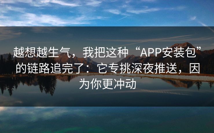 越想越生气，我把这种“APP安装包”的链路追完了：它专挑深夜推送，因为你更冲动