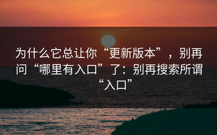为什么它总让你“更新版本”，别再问“哪里有入口”了：别再搜索所谓“入口”