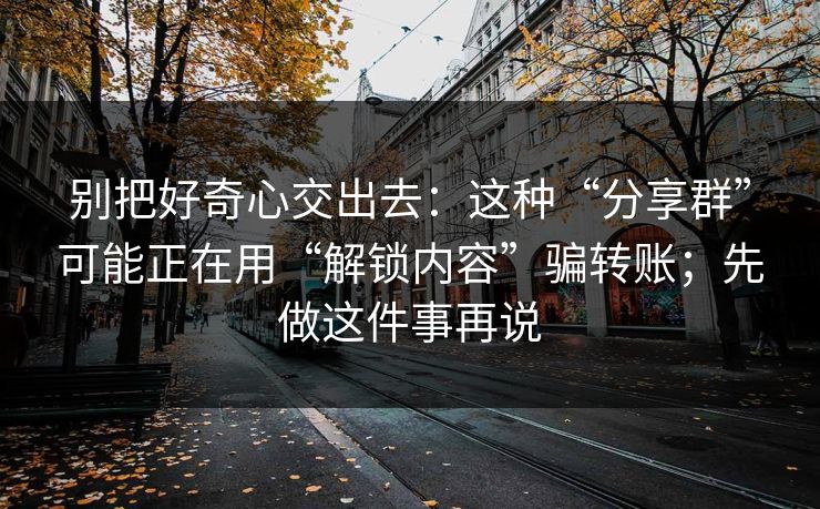 别把好奇心交出去：这种“分享群”可能正在用“解锁内容”骗转账；先做这件事再说