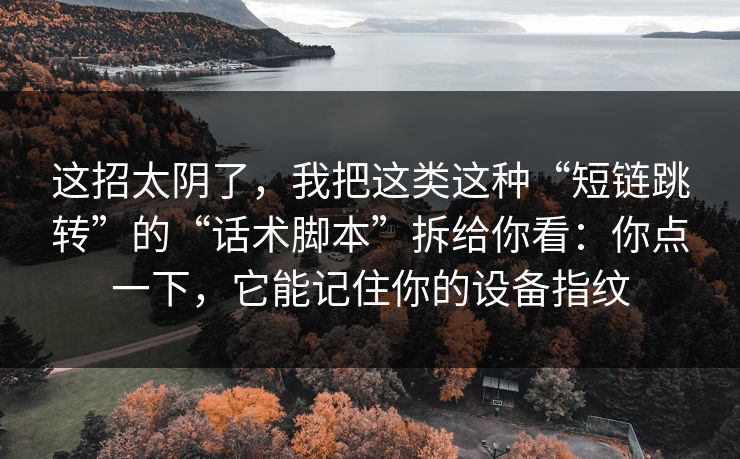 这招太阴了，我把这类这种“短链跳转”的“话术脚本”拆给你看：你点一下，它能记住你的设备指纹