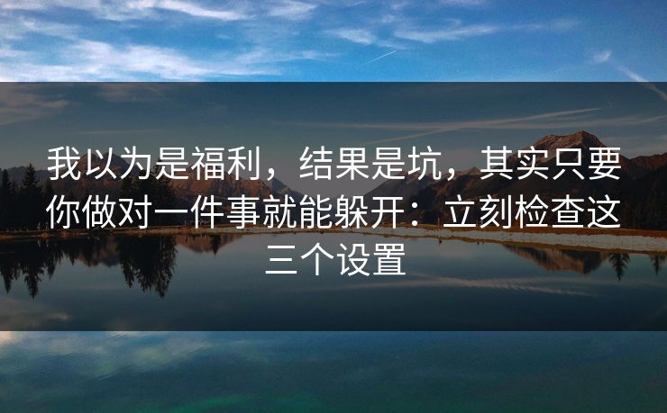 我以为是福利，结果是坑，其实只要你做对一件事就能躲开：立刻检查这三个设置