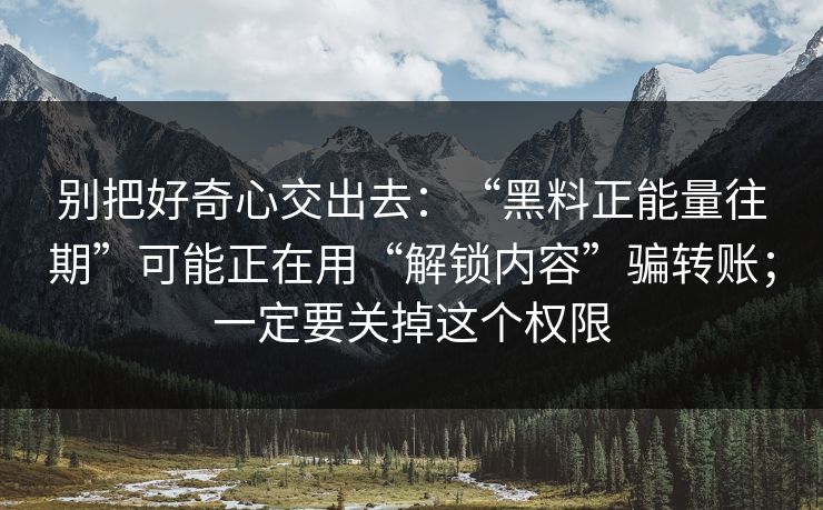 别把好奇心交出去：“黑料正能量往期”可能正在用“解锁内容”骗转账；一定要关掉这个权限