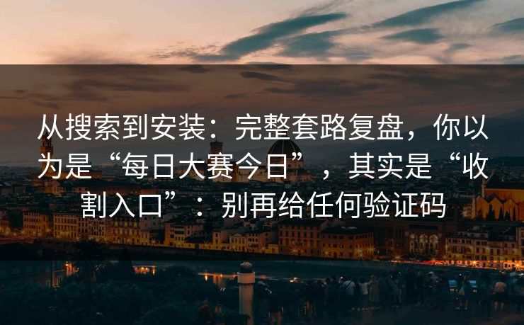 从搜索到安装：完整套路复盘，你以为是“每日大赛今日”，其实是“收割入口”：别再给任何验证码