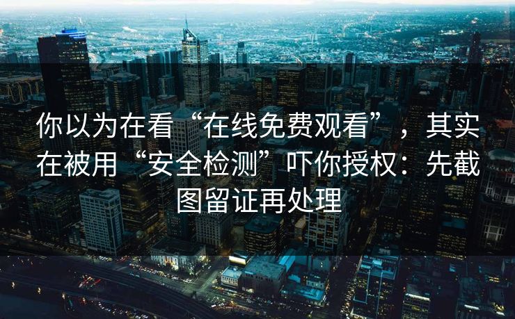 你以为在看“在线免费观看”，其实在被用“安全检测”吓你授权：先截图留证再处理