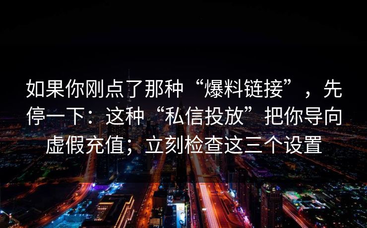 如果你刚点了那种“爆料链接”，先停一下：这种“私信投放”把你导向虚假充值；立刻检查这三个设置