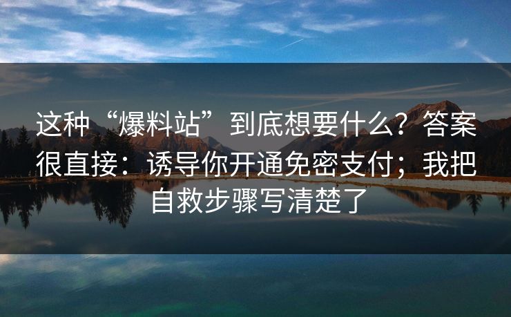 这种“爆料站”到底想要什么？答案很直接：诱导你开通免密支付；我把自救步骤写清楚了