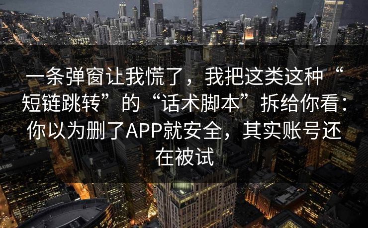 一条弹窗让我慌了，我把这类这种“短链跳转”的“话术脚本”拆给你看：你以为删了APP就安全，其实账号还在被试