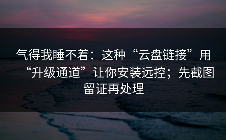 气得我睡不着：这种“云盘链接”用“升级通道”让你安装远控；先截图留证再处理