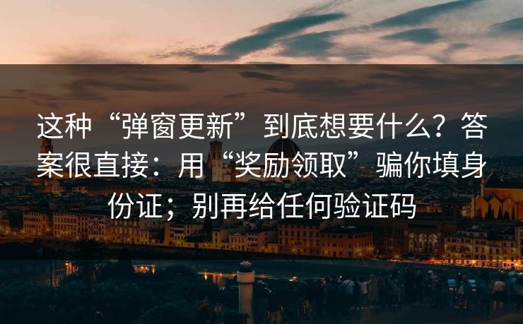 这种“弹窗更新”到底想要什么？答案很直接：用“奖励领取”骗你填身份证；别再给任何验证码