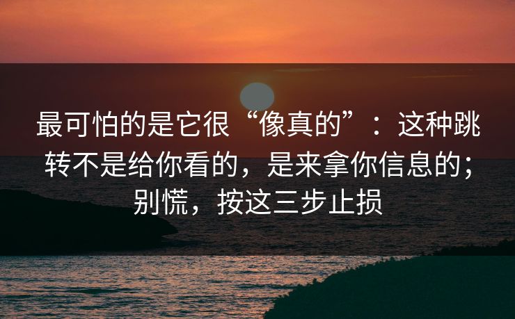 最可怕的是它很“像真的”：这种跳转不是给你看的，是来拿你信息的；别慌，按这三步止损
