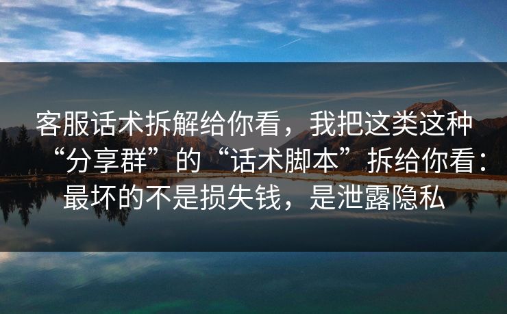 客服话术拆解给你看，我把这类这种“分享群”的“话术脚本”拆给你看：最坏的不是损失钱，是泄露隐私