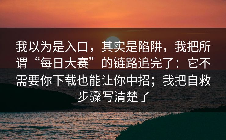 我以为是入口，其实是陷阱，我把所谓“每日大赛”的链路追完了：它不需要你下载也能让你中招；我把自救步骤写清楚了