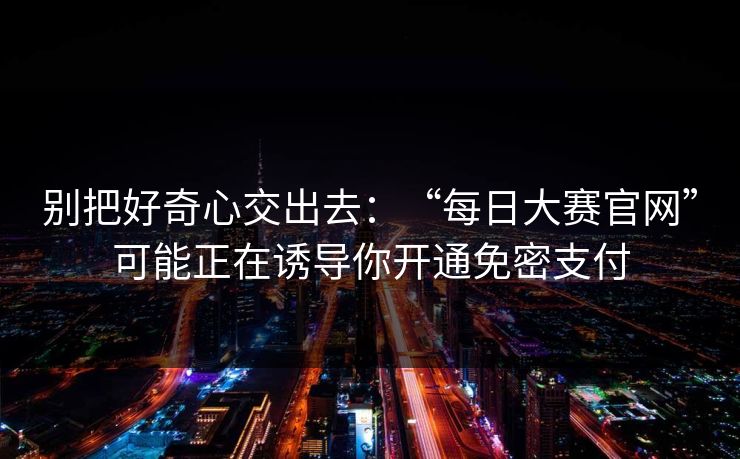 别把好奇心交出去：“每日大赛官网”可能正在诱导你开通免密支付