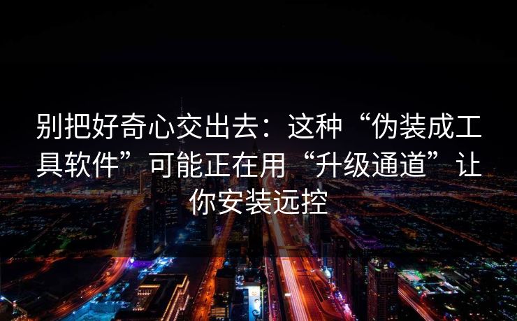 别把好奇心交出去：这种“伪装成工具软件”可能正在用“升级通道”让你安装远控