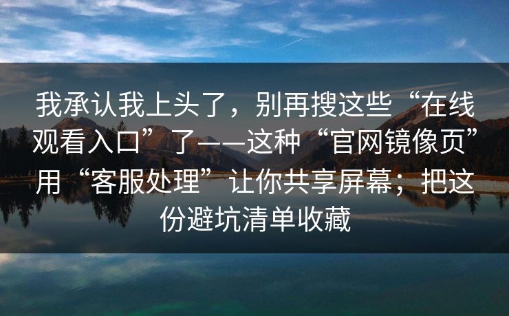 我承认我上头了,别再搜这些“在线观看入口”了——这种“官网镜像页”用“客服处理”让你共享屏幕;把这份避坑清单收藏 我承认我上头了,别再搜这些“在线观看入口”了——这种“官网镜像页”用“客服处理”让你共享屏幕;把这份避坑清单收藏