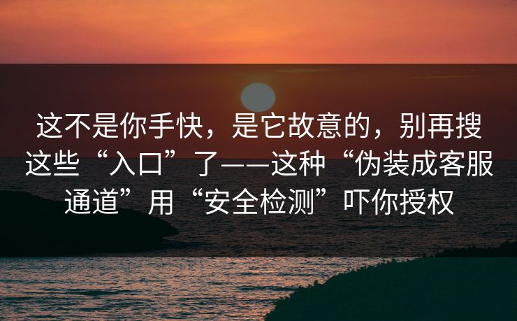 这不是你手快,是它故意的,别再搜这些“入口”了——这种“伪装成客服通道”用“安全检测”吓你授权 这不是你手快,是它故意的,别再搜这些“入口”了——这种“伪装成客服通道”用“安全检测”吓你授权