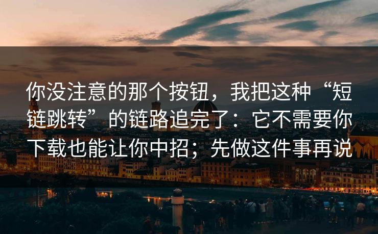 你没注意的那个按钮,我把这种“短链跳转”的链路追完了:它不需要你下载也能让你中招;先做这件事再说 你没注意的那个按钮,我把这种“短链跳转”的链路追完了:它不需要你下载也能让你中招;先做这件事再说