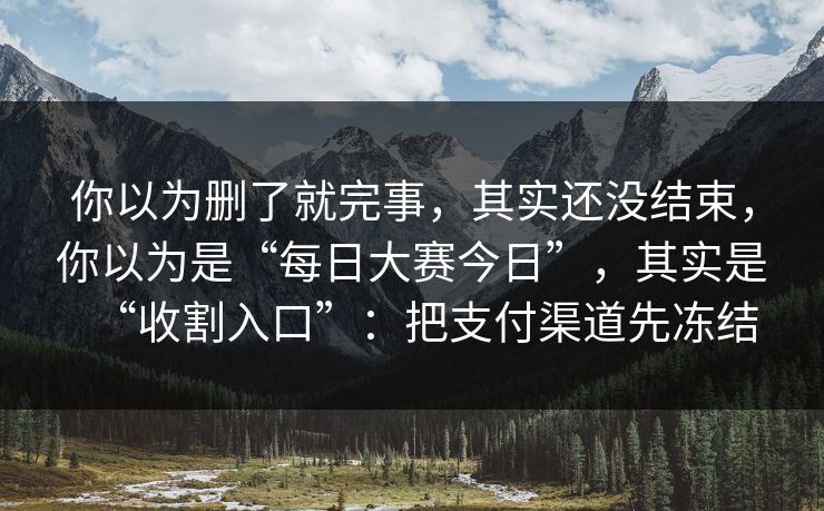 你以为删了就完事,其实还没结束,你以为是“每日大赛今日”,其实是“收割入口”:把支付渠道先冻结 你以为删了就完事,其实还没结束,你以为是“每日大赛今日”,其实是“收割入口”:把支付渠道先冻结