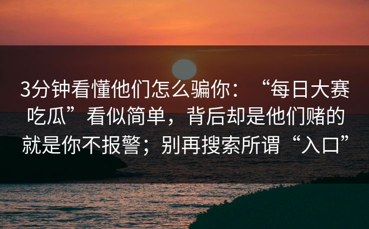 3分钟看懂他们怎么骗你:“每日大赛吃瓜”看似简单,背后却是他们赌的就是你不报警;别再搜索所谓“入口” 3分钟看懂他们怎么骗你:“每日大赛吃瓜”看似简单,背后却是他们赌的就是你不报警;别再搜索所谓“入口”