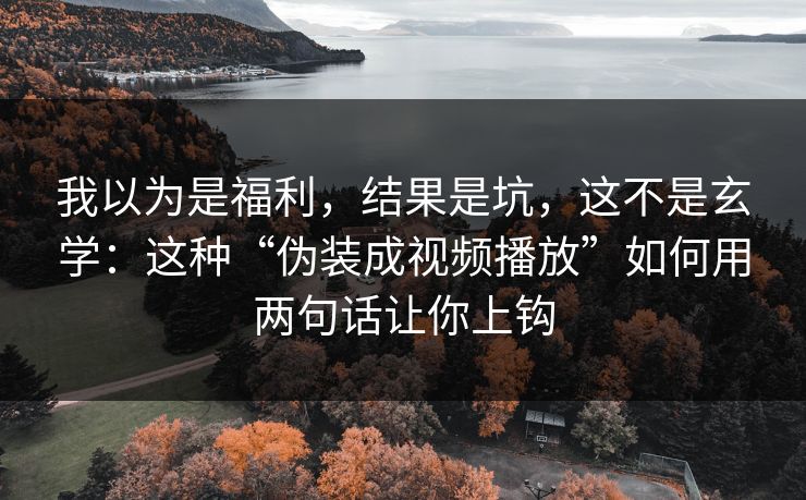 我以为是福利,结果是坑,这不是玄学:这种“伪装成视频播放”如何用两句话让你上钩 我以为是福利,结果是坑,这不是玄学:这种“伪装成视频播放”如何用两句话让你上钩